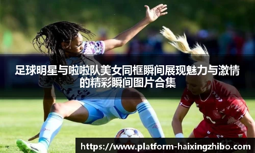 足球明星与啦啦队美女同框瞬间展现魅力与激情的精彩瞬间图片合集